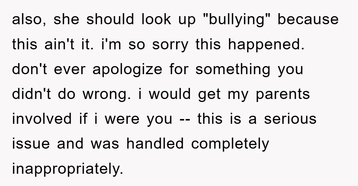 also, she should look up "bullying" because this ain't it. i'm so sorry this happened. don't ever apologize for something you didn't do wrong. i would get my parents involved...