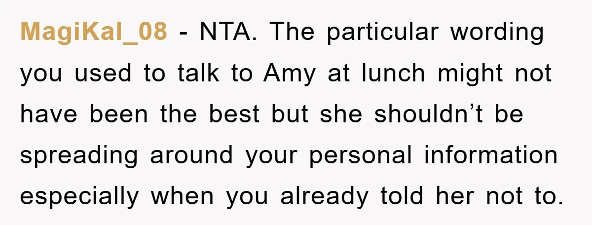 MagiKal_08 − NTA. The particular wording you used to talk to Amy at lunch might not have been the best but she shouldn’t be spreading around your personal information especially...