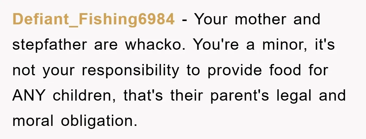 Defiant_Fishing6984 − Your mother and stepfather are whacko. You're a minor, it's not your responsibility to provide food for ANY children, that's their parent's legal and moral obligation.
