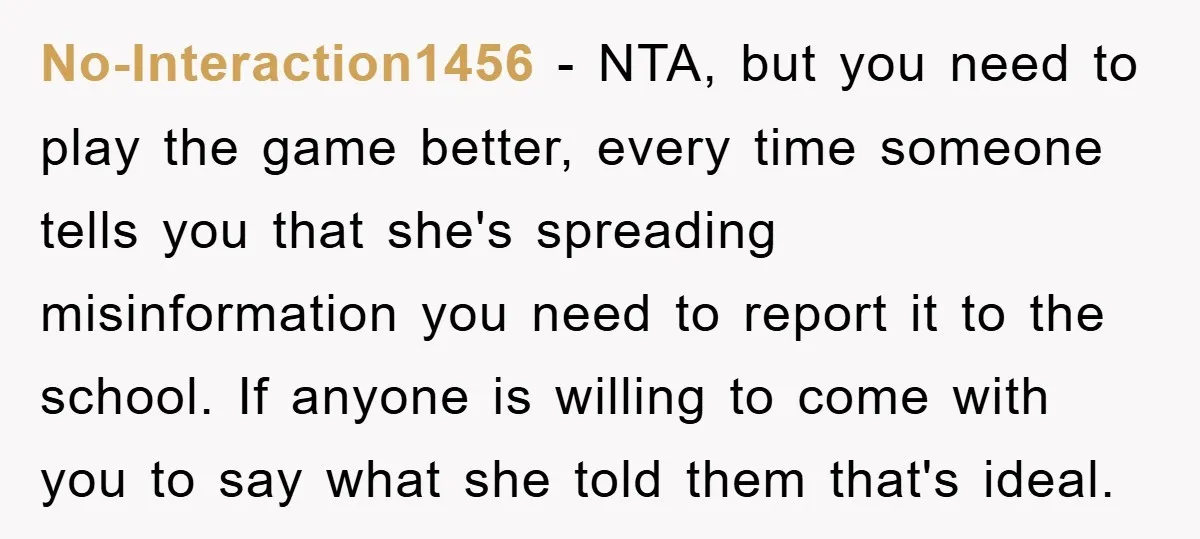 No-Interaction1456 − NTA, but you need to play the game better, every time someone tells you that she's spreading misinformation you need to report it to the school. If anyone...