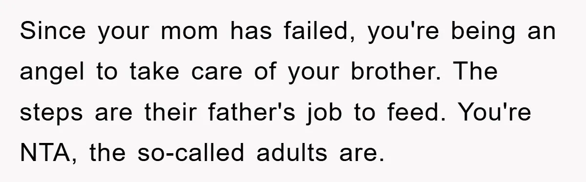 Since your mom has failed, you're being an angel to take care of your brother. The steps are their father's job to feed. You're NTA, the so-called adults are.