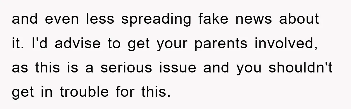 and even less spreading fake news about it. I'd advise to get your parents involved, as this is a serious issue and you shouldn't get in trouble for this.