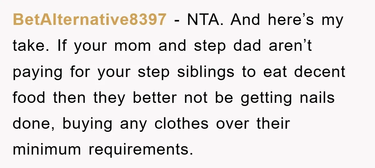 BetAlternative8397 − NTA. And here’s my take. If your mom and step dad aren’t paying for your step siblings to eat decent food then they better not be getting nails...