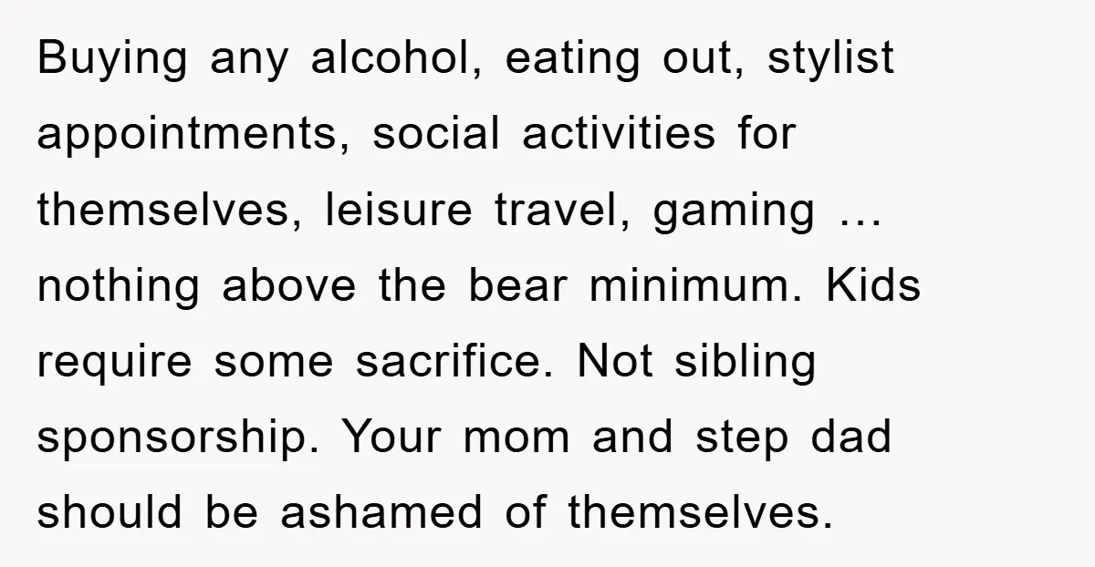 Buying any alcohol, eating out, stylist appointments, social activities for themselves, leisure travel, gaming … nothing above the bear minimum. Kids require some sacrifice. Not sibling sponsorship. Your mom and...