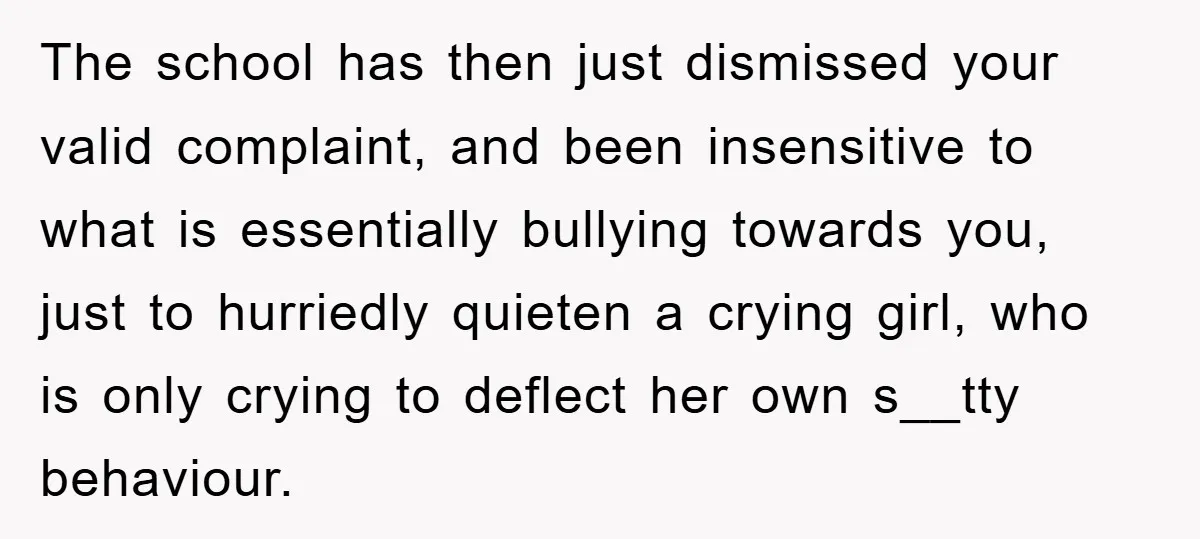 The school has then just dismissed your valid complaint, and been insensitive to what is essentially bullying towards you, just to hurriedly quieten a crying girl, who is only crying...
