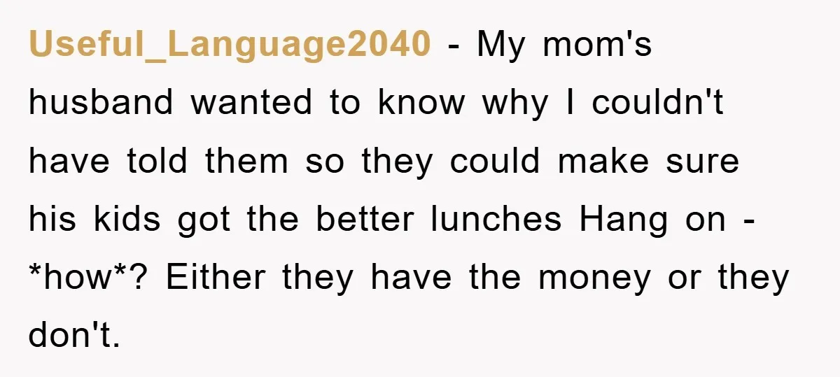 Useful_Language2040 − My mom's husband wanted to know why I couldn't have told them so they could make sure his kids got the better lunches Hang on - *how*? Either...