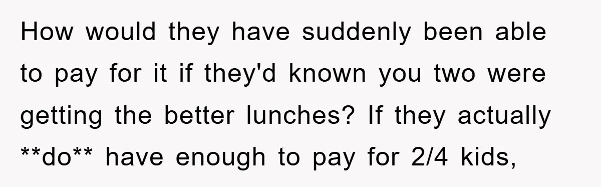 How would they have suddenly been able to pay for it if they'd known you two were getting the better lunches? If they actually **do** have enough to pay for...