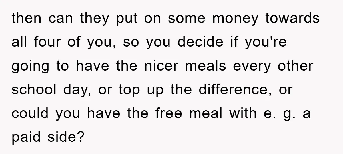 then can they put on some money towards all four of you, so you decide if you're going to have the nicer meals every other school day, or top up...
