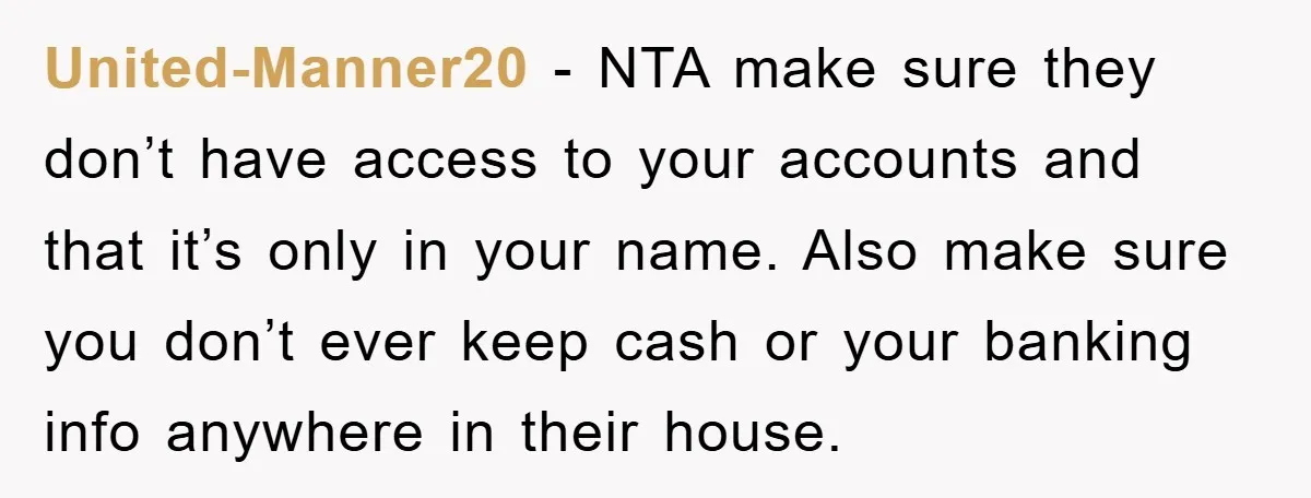 United-Manner20 − NTA make sure they don’t have access to your accounts and that it’s only in your name. Also make sure you don’t ever keep cash or your banking...