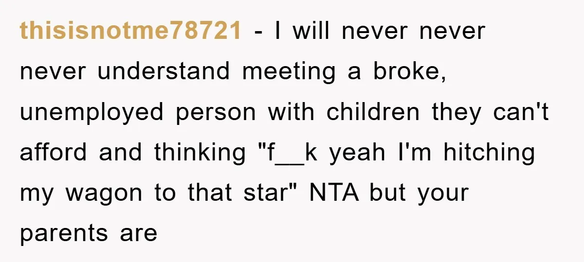 thisisnotme78721 − I will never never never understand meeting a broke, unemployed person with children they can't afford and thinking "f__k yeah I'm hitching my wagon to that star" NTA...