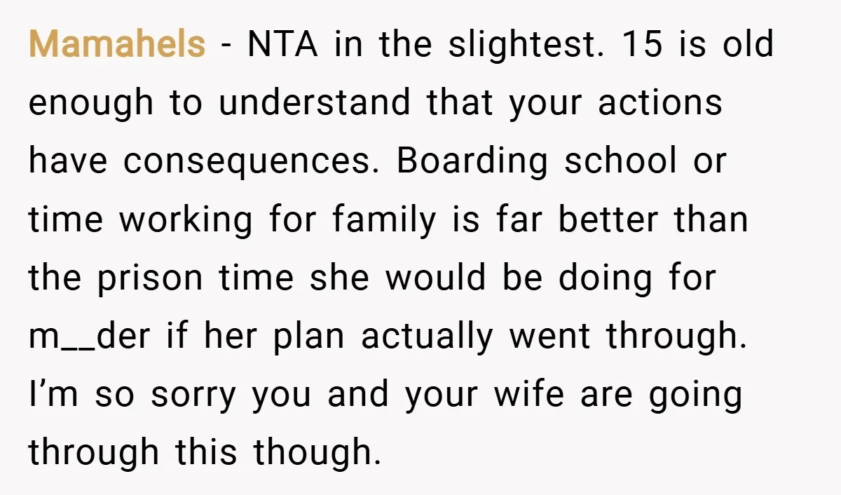 Mamahels − NTA in the slightest. 15 is old enough to understand that your actions have consequences. Boarding school or time working for family is far better than the prison...