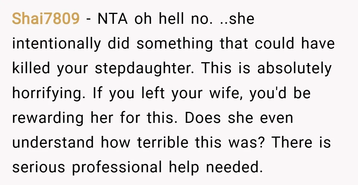 Shai7809 − NTA oh hell no. ..she intentionally did something that could have killed your stepdaughter. This is absolutely horrifying. If you left your wife, you'd be rewarding her for...