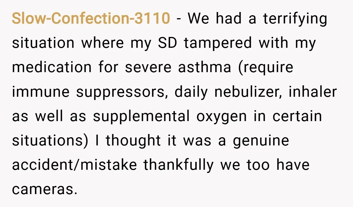 Slow-Confection-3110 − We had a terrifying situation where my SD tampered with my medication for severe asthma (require immune suppressors, daily nebulizer, inhaler as well as supplemental oxygen in certain...