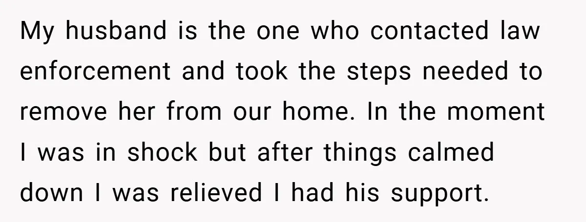 My husband is the one who contacted law enforcement and took the steps needed to remove her from our home. In the moment I was in shock but after things...