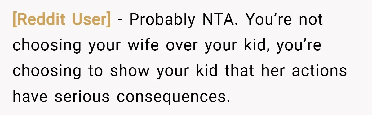 [Reddit User] − Probably NTA. You’re not choosing your wife over your kid, you’re choosing to show your kid that her actions have serious consequences.