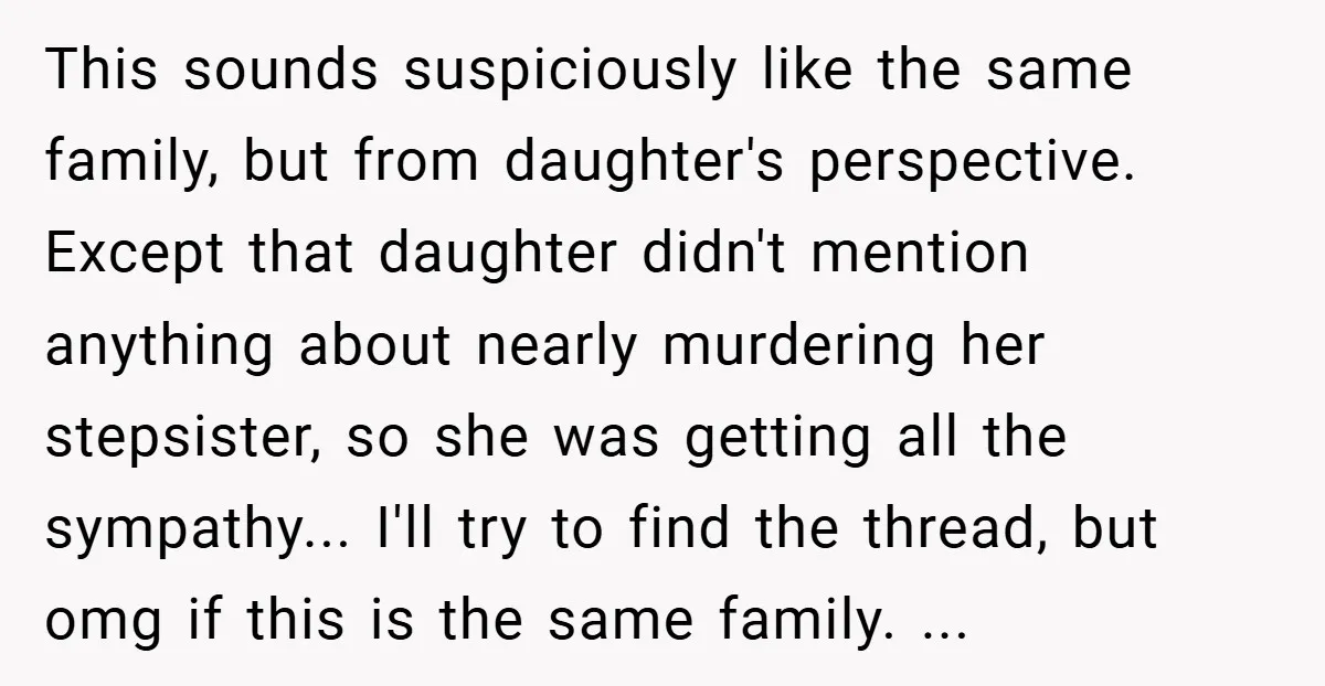 This sounds suspiciously like the same family, but from daughter's perspective. Except that daughter didn't mention anything about nearly murdering her stepsister, so she was getting all the sympathy... I'll...