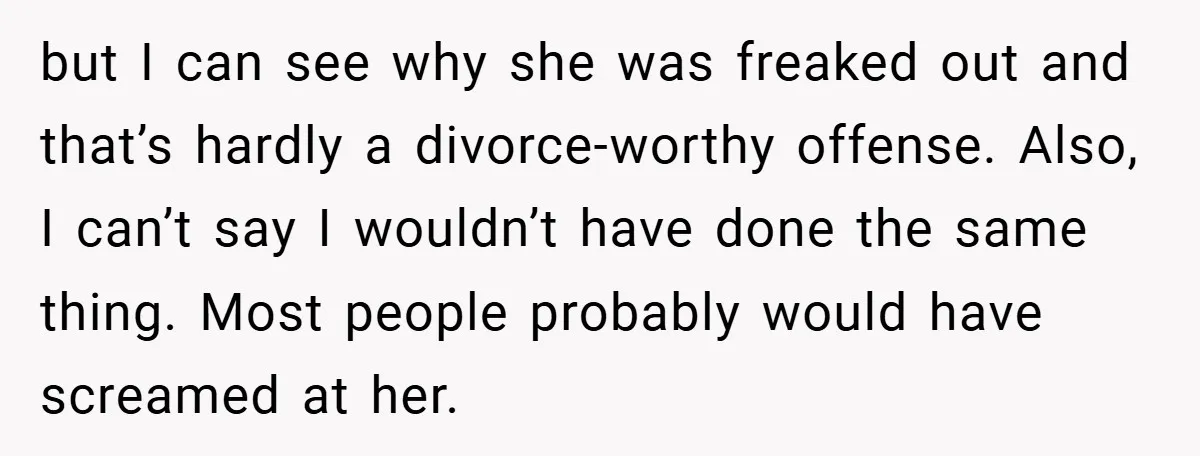 but I can see why she was freaked out and that’s hardly a divorce-worthy offense. Also, I can’t say I wouldn’t have done the same thing. Most people probably would...