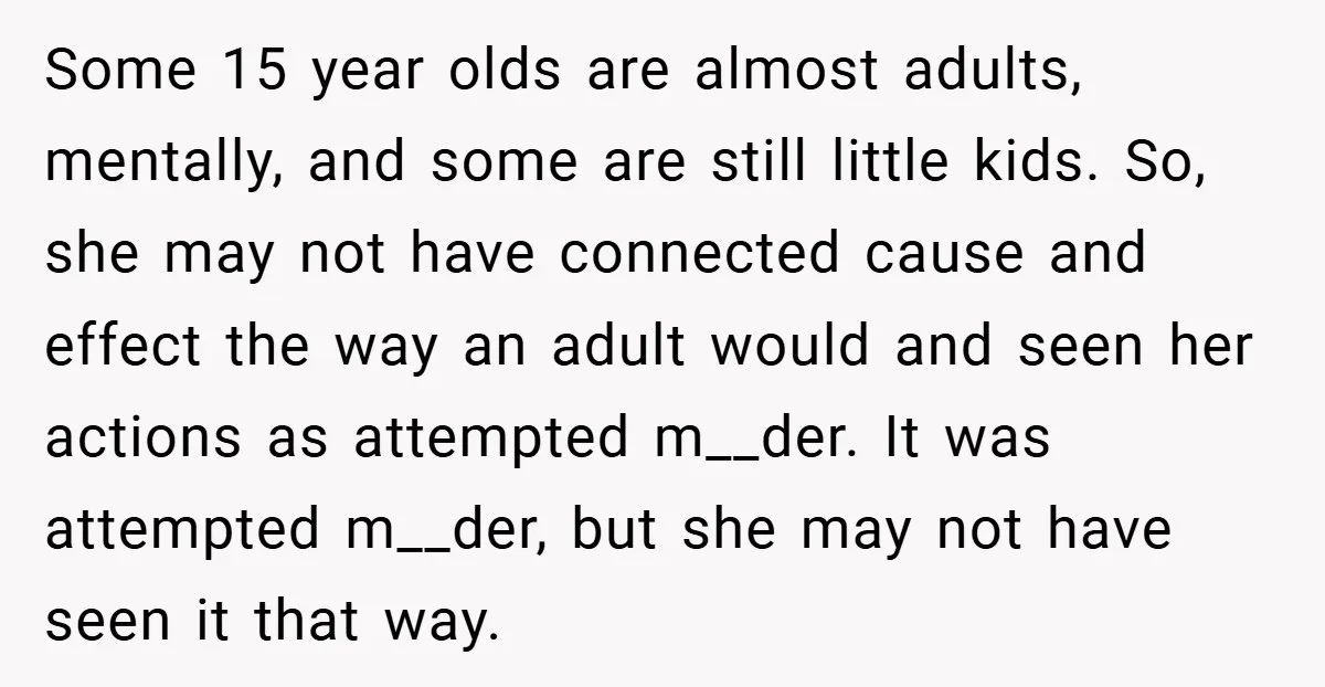 Some 15 year olds are almost adults, mentally, and some are still little kids. So, she may not have connected cause and effect the way an adult would and seen...