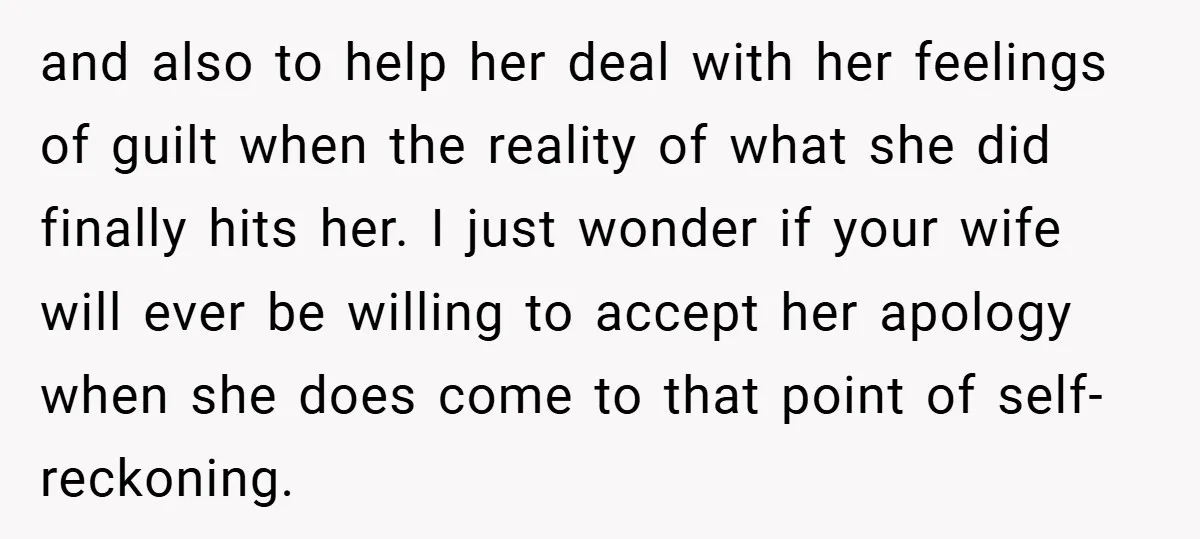 and also to help her deal with her feelings of guilt when the reality of what she did finally hits her. I just wonder if your wife will ever be...