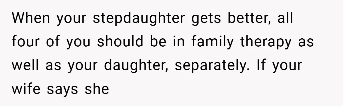 When your stepdaughter gets better, all four of you should be in family therapy as well as your daughter, separately. If your wife says she