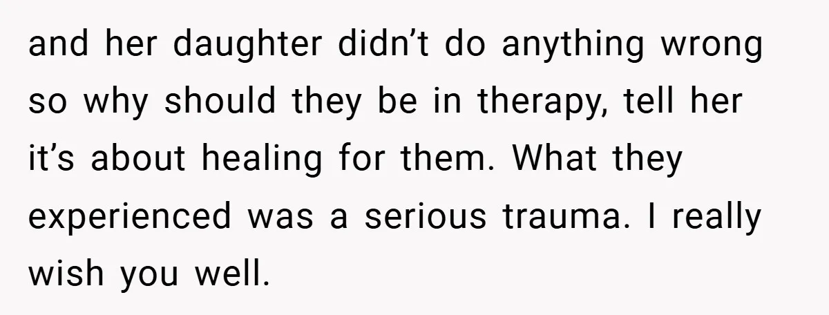 and her daughter didn’t do anything wrong so why should they be in therapy, tell her it’s about healing for them. What they experienced was a serious trauma. I really...