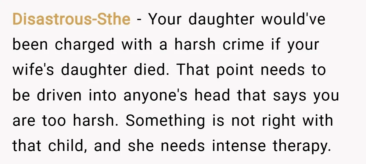 Disastrous-Sthe − Your daughter would've been charged with a harsh crime if your wife's daughter died. That point needs to be driven into anyone's head that says you are too...