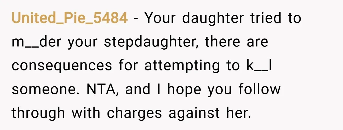United_Pie_5484 − Your daughter tried to m__der your stepdaughter, there are consequences for attempting to k__l someone. NTA, and I hope you follow through with charges against her.