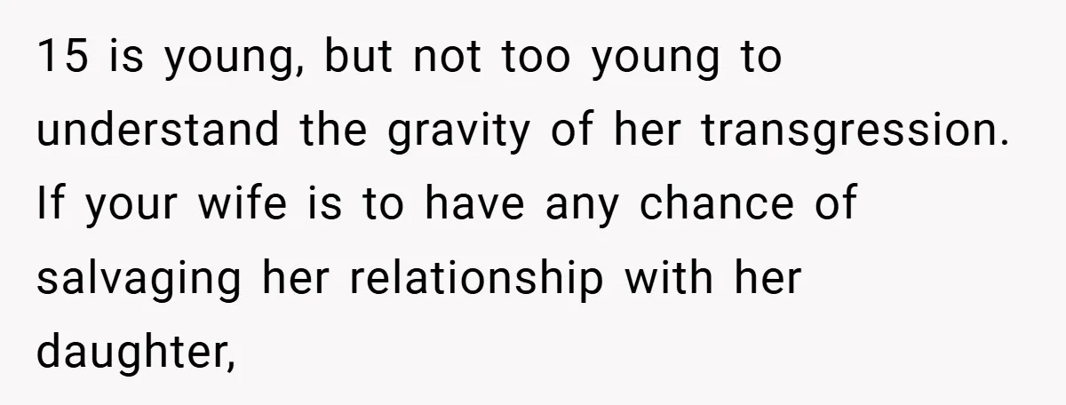15 is young, but not too young to understand the gravity of her transgression. If your wife is to have any chance of salvaging her relationship with her daughter,