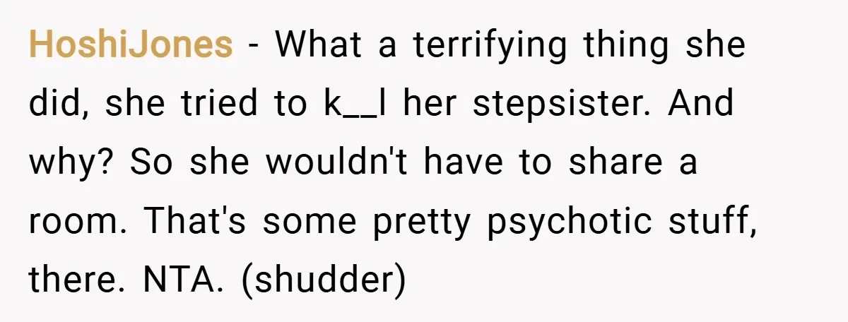 HoshiJones − What a terrifying thing she did, she tried to k__l her stepsister. And why? So she wouldn't have to share a room. That's some pretty psychotic stuff, there....