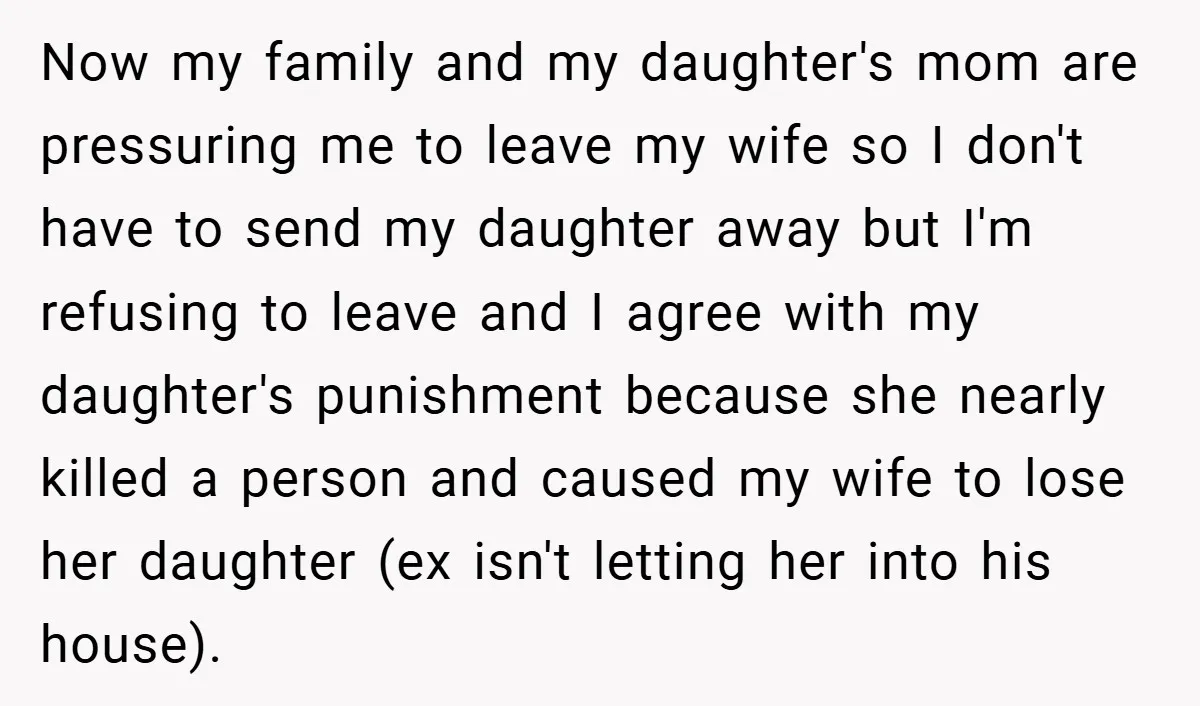 Now my family and my daughter's mom are pressuring me to leave my wife so I don't have to send my daughter away but I'm refusing to leave and I...