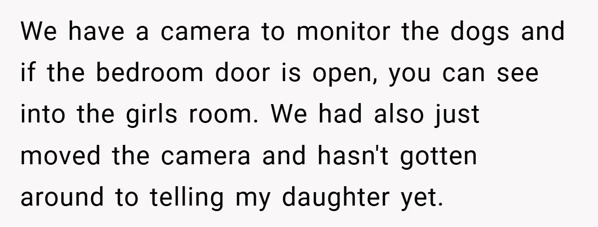 We have a camera to monitor the dogs and if the bedroom door is open, you can see into the girls room. We had also just moved the camera and...