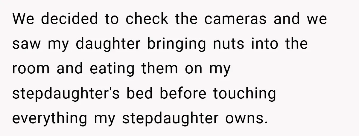 We decided to check the cameras and we saw my daughter bringing nuts into the room and eating them on my stepdaughter's bed before touching everything my stepdaughter owns.