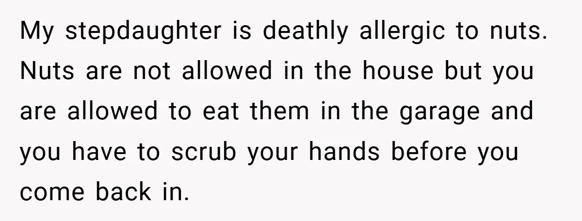 My stepdaughter is deathly allergic to nuts. Nuts are not allowed in the house but you are allowed to eat them in the garage and you have to scrub your...