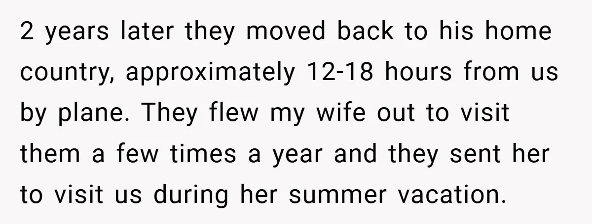 2 years later they moved back to his home country, approximately 12-18 hours from us by plane. They flew my wife out to visit them a few times a year...