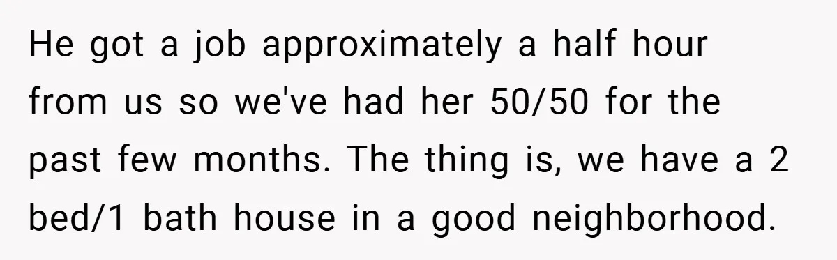 He got a job approximately a half hour from us so we've had her 50/50 for the past few months. The thing is, we have a 2 bed/1 bath house...