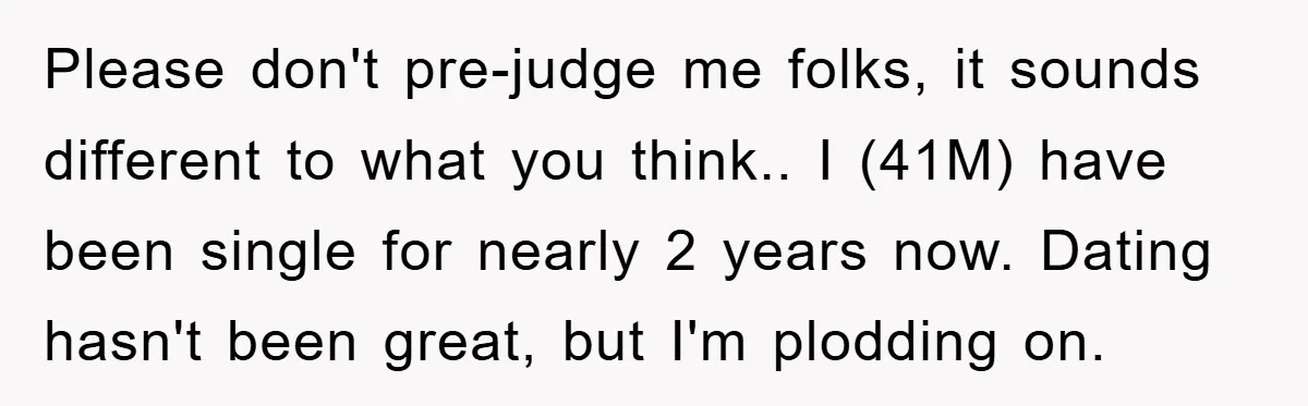 Please don't pre-judge me folks, it sounds different to what you think.. I (41M) have been single for nearly 2 years now. Dating hasn't been great, but I'm plodding on.