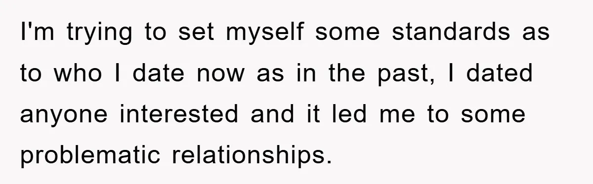 I'm trying to set myself some standards as to who I date now as in the past, I dated anyone interested and it led me to some problematic relationships.