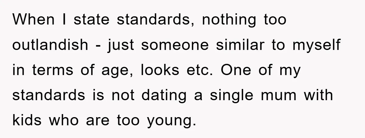 When I state standards, nothing too outlandish - just someone similar to myself in terms of age, looks etc. One of my standards is not dating a single mum with...