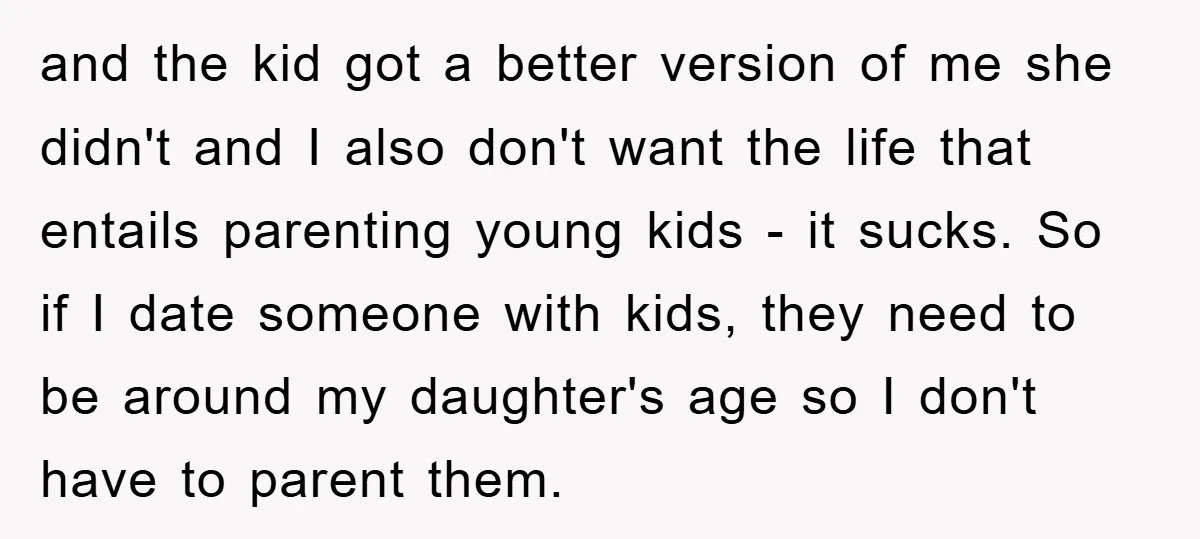 and the kid got a better version of me she didn't and I also don't want the life that entails parenting young kids - it sucks. So if I date...