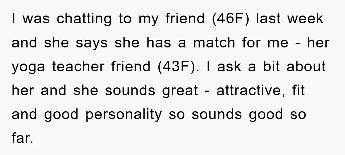 I was chatting to my friend (46F) last week and she says she has a match for me - her yoga teacher friend (43F). I ask a bit about her...