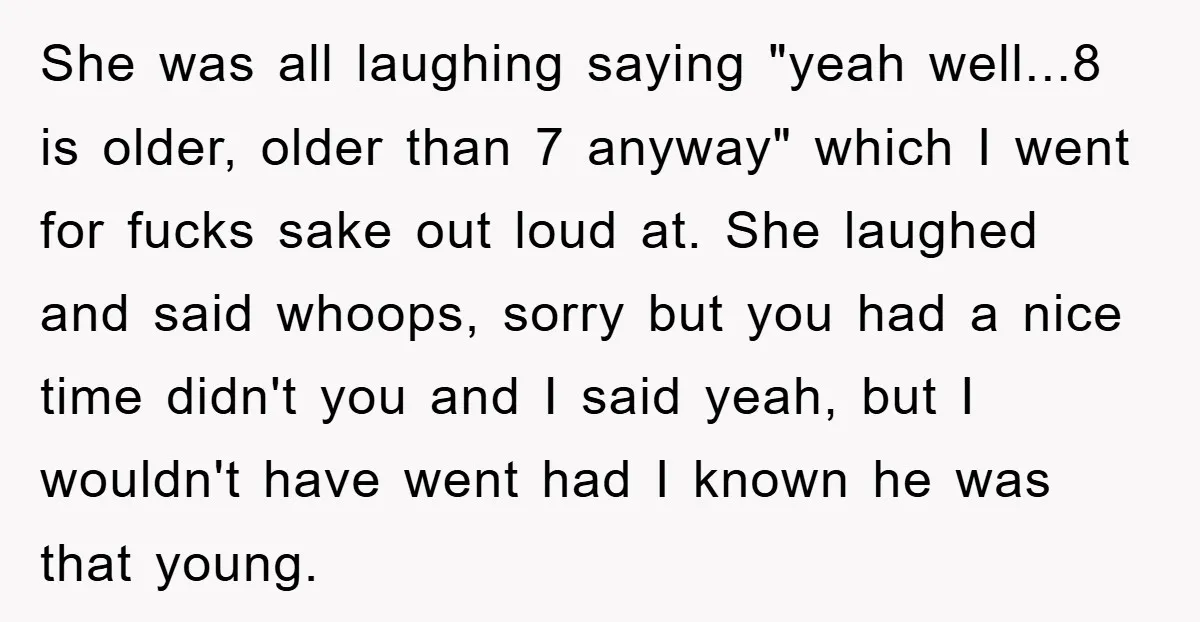 She was all laughing saying "yeah well...8 is older, older than 7 anyway" which I went for fucks sake out loud at. She laughed and said whoops, sorry but you...