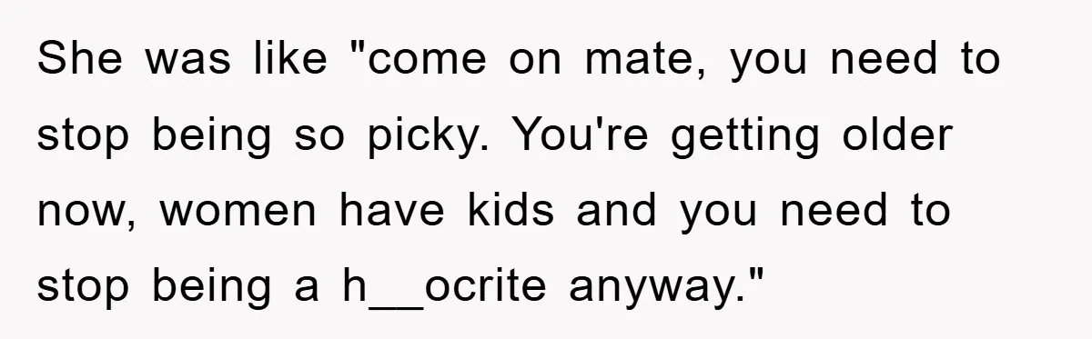 She was like "come on mate, you need to stop being so picky. You're getting older now, women have kids and you need to stop being a h__ocrite anyway."