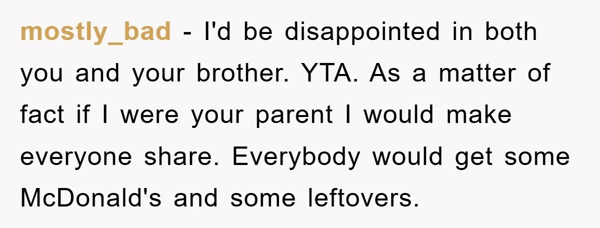 mostly_bad − I'd be disappointed in both you and your brother. YTA. As a matter of fact if I were your parent I would make everyone share. Everybody would get...