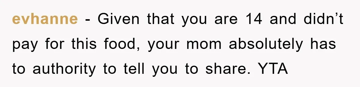 evhanne − Given that you are 14 and didn’t pay for this food, your mom absolutely has to authority to tell you to share. YTA