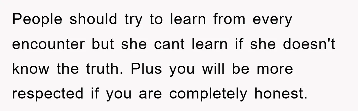 People should try to learn from every encounter but she cant learn if she doesn't know the truth. Plus you will be more respected if you are completely honest.