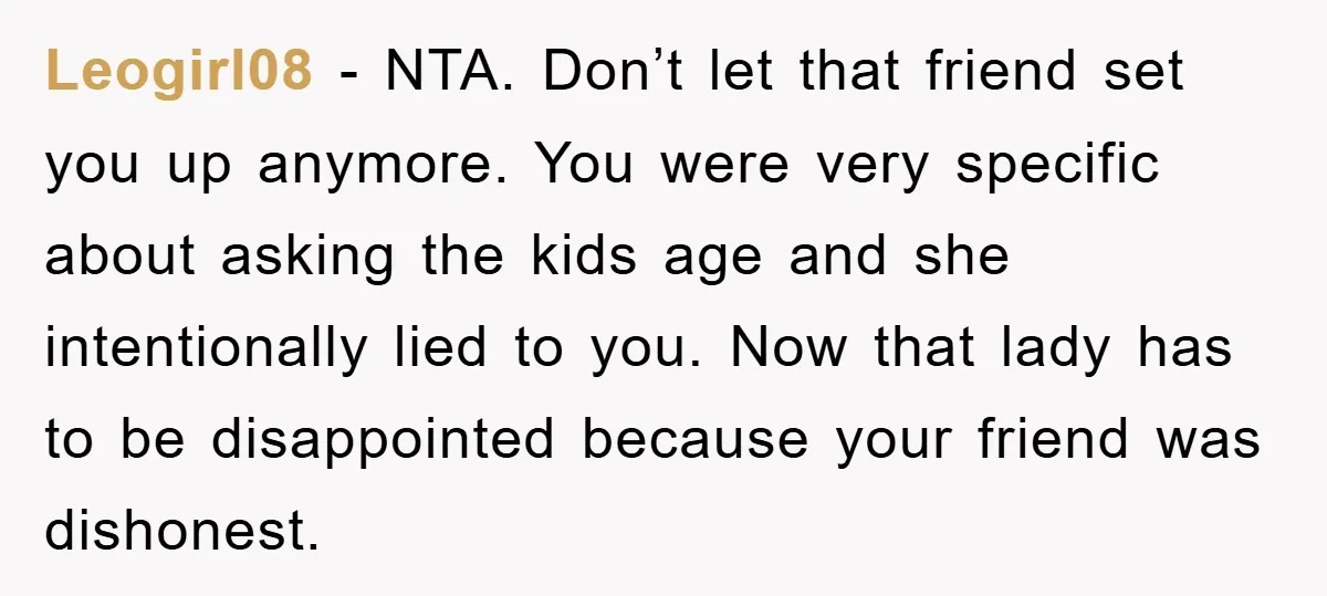 Leogirl08 − NTA. Don’t let that friend set you up anymore. You were very specific about asking the kids age and she intentionally lied to you. Now that lady has...