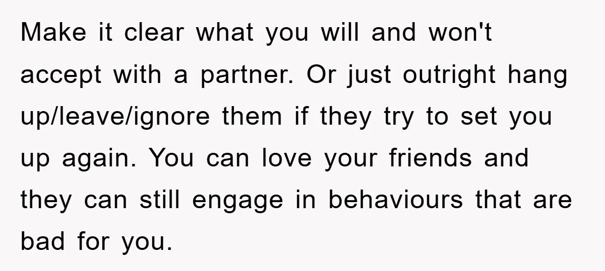Make it clear what you will and won't accept with a partner. Or just outright hang up/leave/ignore them if they try to set you up again. You can love your...