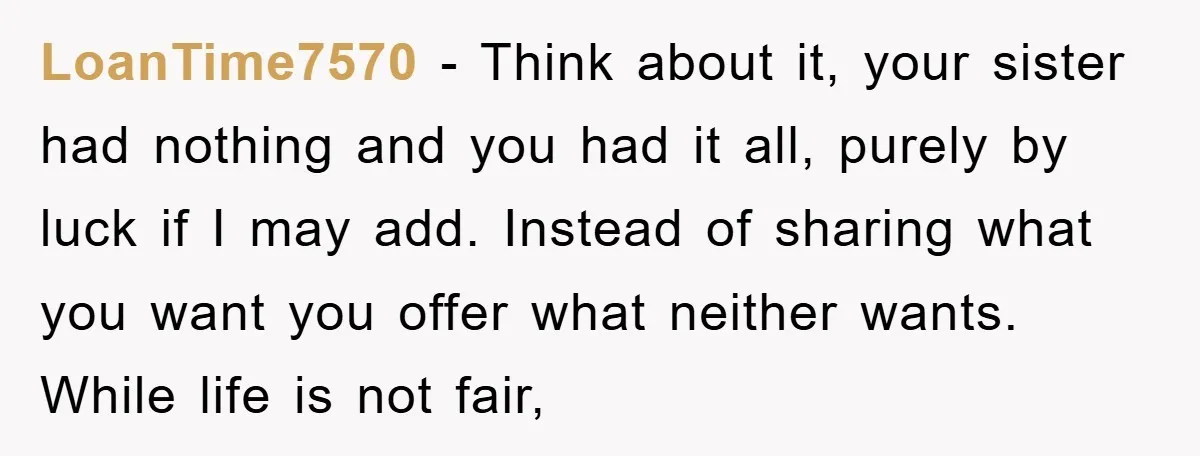LoanTime7570 − Think about it, your sister had nothing and you had it all, purely by luck if I may add. Instead of sharing what you want you offer what...