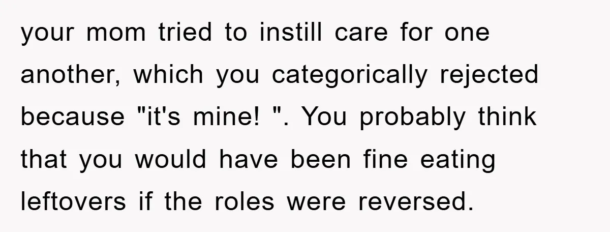 your mom tried to instill care for one another, which you categorically rejected because "it's mine! ". You probably think that you would have been fine eating leftovers if the...