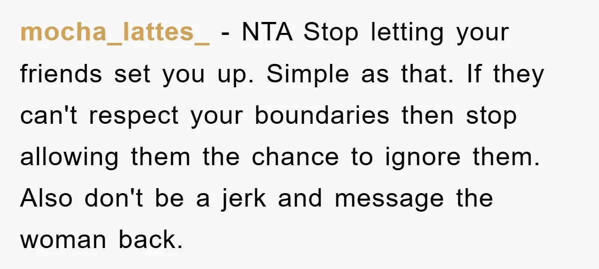 mocha_lattes_ − NTA Stop letting your friends set you up. Simple as that. If they can't respect your boundaries then stop allowing them the chance to ignore them. Also don't...